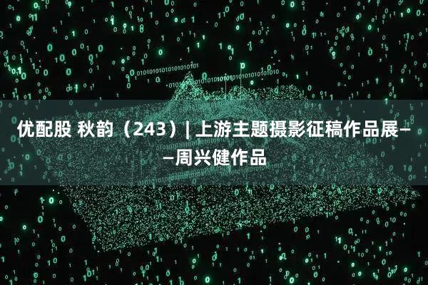 优配股 秋韵（243）| 上游主题摄影征稿作品展——周兴健作品