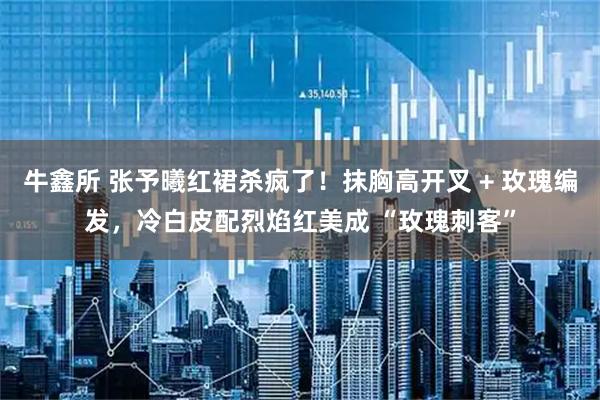 牛鑫所 张予曦红裙杀疯了！抹胸高开叉 + 玫瑰编发，冷白皮配烈焰红美成 “玫瑰刺客”