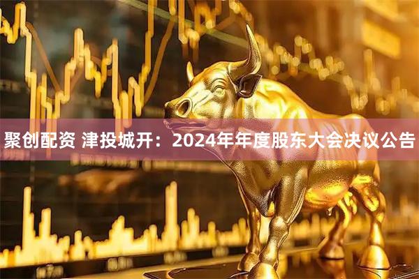 聚创配资 津投城开：2024年年度股东大会决议公告