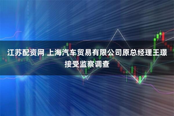江苏配资网 上海汽车贸易有限公司原总经理王璟接受监察调查