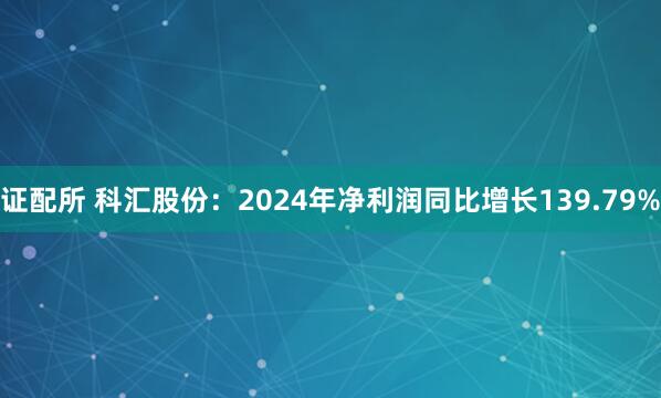 证配所 科汇股份：2024年净利润同比增长139.79%