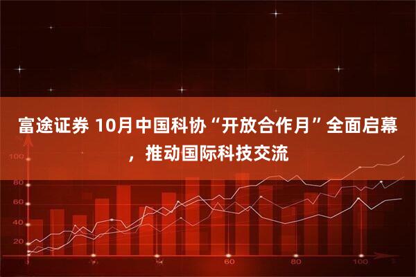 富途证券 10月中国科协“开放合作月”全面启幕，推动国际科技交流