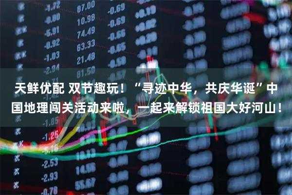 天鲜优配 双节趣玩！“寻迹中华，共庆华诞”中国地理闯关活动来啦，一起来解锁祖国大好河山！