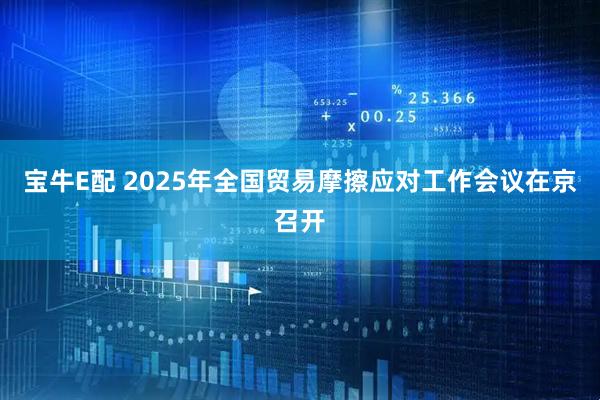 宝牛E配 2025年全国贸易摩擦应对工作会议在京召开