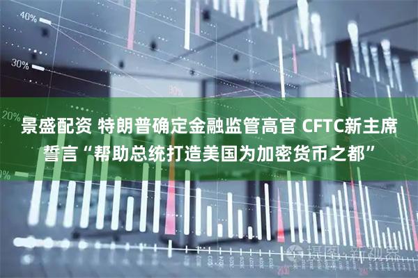 景盛配资 特朗普确定金融监管高官 CFTC新主席誓言“帮助总统打造美国为加密货币之都”