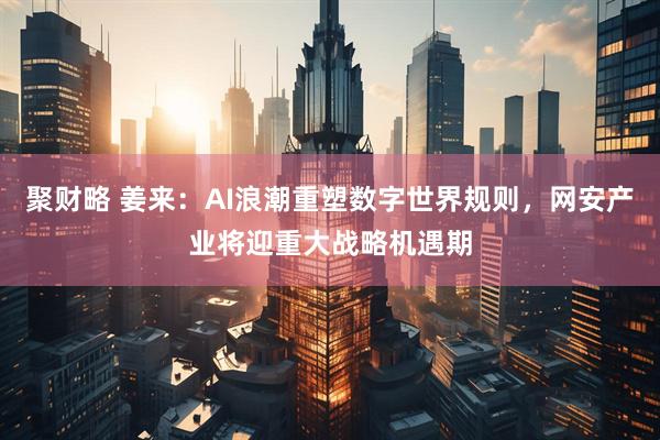 聚财略 姜来：AI浪潮重塑数字世界规则，网安产业将迎重大战略机遇期
