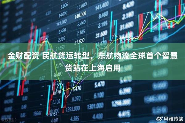 金财配资 民航货运转型，东航物流全球首个智慧货站在上海启用