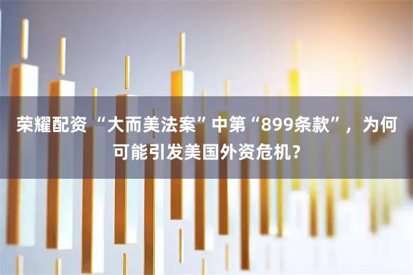 荣耀配资 “大而美法案”中第“899条款”，为何可能引发美国外资危机？