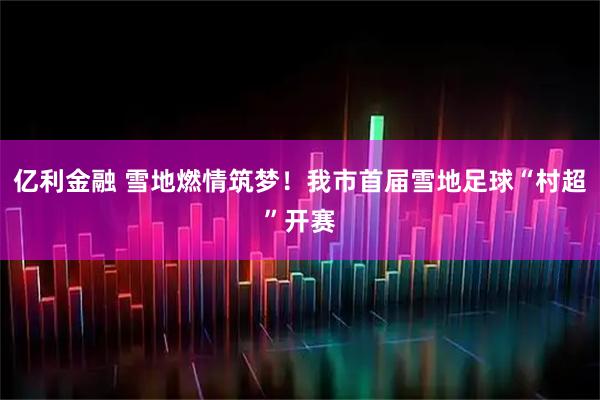 亿利金融 雪地燃情筑梦！我市首届雪地足球“村超”开赛
