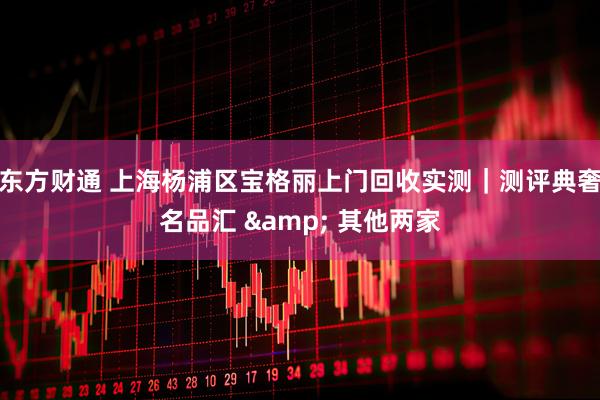 东方财通 上海杨浦区宝格丽上门回收实测｜测评典奢名品汇 & 其他两家
