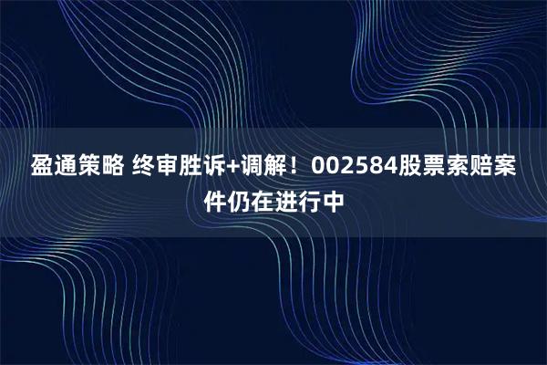盈通策略 终审胜诉+调解！002584股票索赔案件仍在进行中