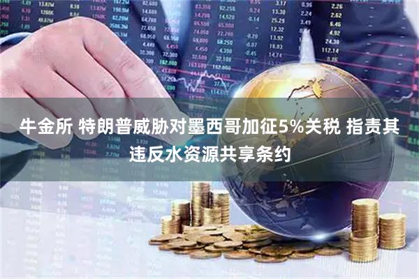 牛金所 特朗普威胁对墨西哥加征5%关税 指责其违反水资源共享条约