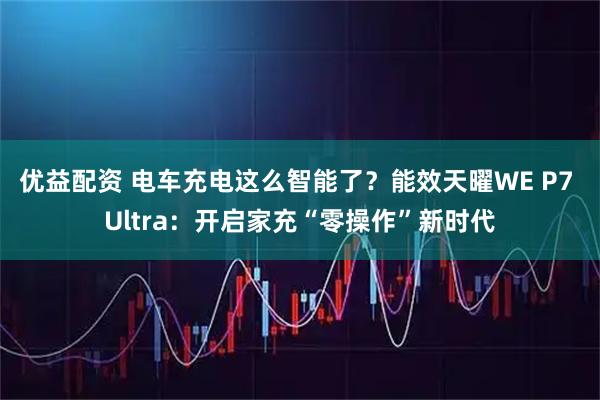 优益配资 电车充电这么智能了？能效天曜WE P7 Ultra：开启家充“零操作”新时代
