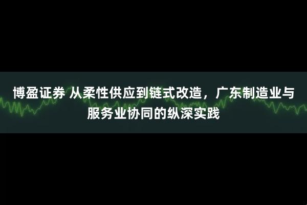 博盈证券 从柔性供应到链式改造，广东制造业与服务业协同的纵深实践