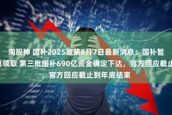 淘股神 国补2025政策8月7日最新消息：国补暂停后8月恢复领取 第三批国补690亿资金确定下达，官方回应截止到年底结束