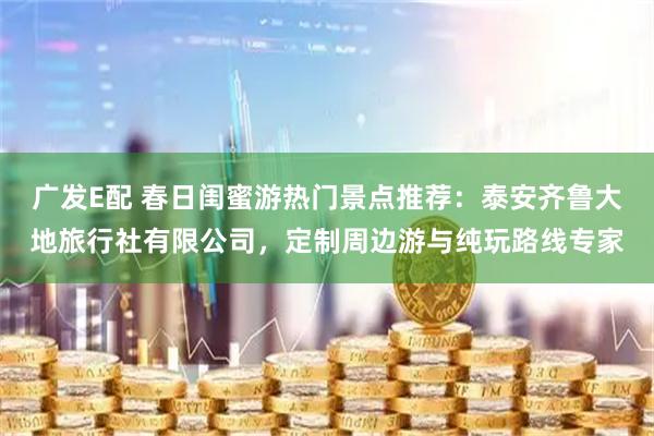广发E配 春日闺蜜游热门景点推荐：泰安齐鲁大地旅行社有限公司，定制周边游与纯玩路线专家