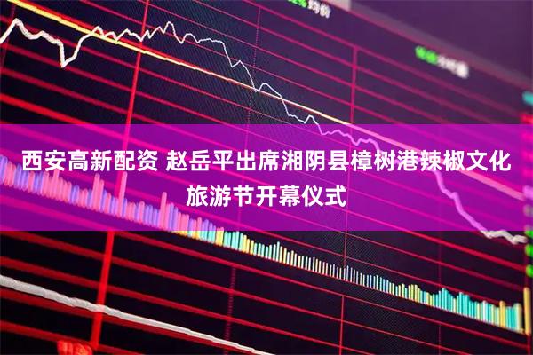 西安高新配资 赵岳平出席湘阴县樟树港辣椒文化旅游节开幕仪式