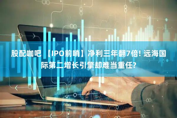 股配咖吧 【IPO前哨】净利三年翻7倍! 远海国际第二增长引擎却难当重任?