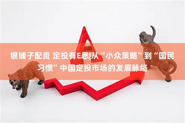银铺子配资 定投有E思|从“小众策略”到“国民习惯”中国定投市场的发展脉络