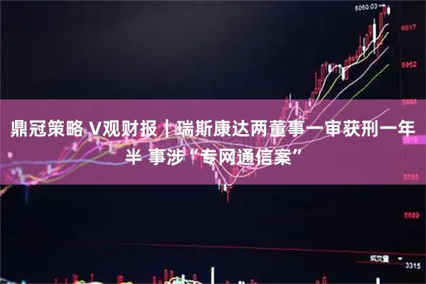 鼎冠策略 V观财报｜瑞斯康达两董事一审获刑一年半 事涉“专网通信案”